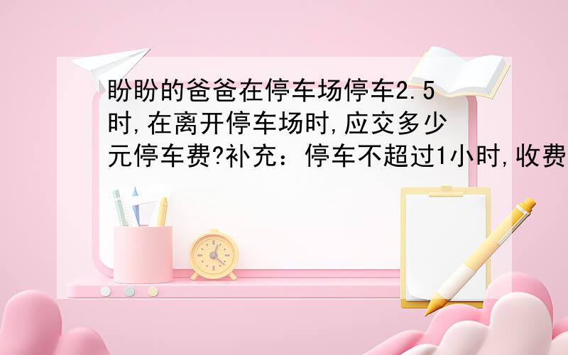 盼盼的爸爸在停车场停车2.5时,在离开停车场时,应交多少元停车费?补充：停车不超过1小时,收费2元,每超过1小时,加收1.5元.