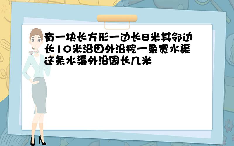 有一块长方形一边长8米其邻边长10米沿田外沿挖一条宽水渠这条水渠外沿周长几米