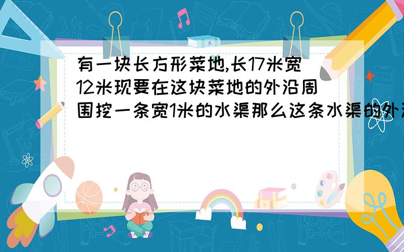 有一块长方形菜地,长17米宽12米现要在这块菜地的外沿周围挖一条宽1米的水渠那么这条水渠的外沿周长是多少?知道吗,急,带算式,最好详细描述,字多准确的采纳!