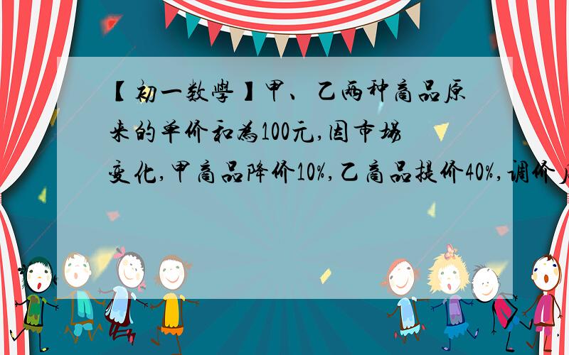 【初一数学】甲、乙两种商品原来的单价和为100元,因市场变化,甲商品降价10%,乙商品提价40%,调价后两甲、乙两种商品原来的单价和为100元,因市场变化,甲商品降价10%,乙商品提价40%,调价后两