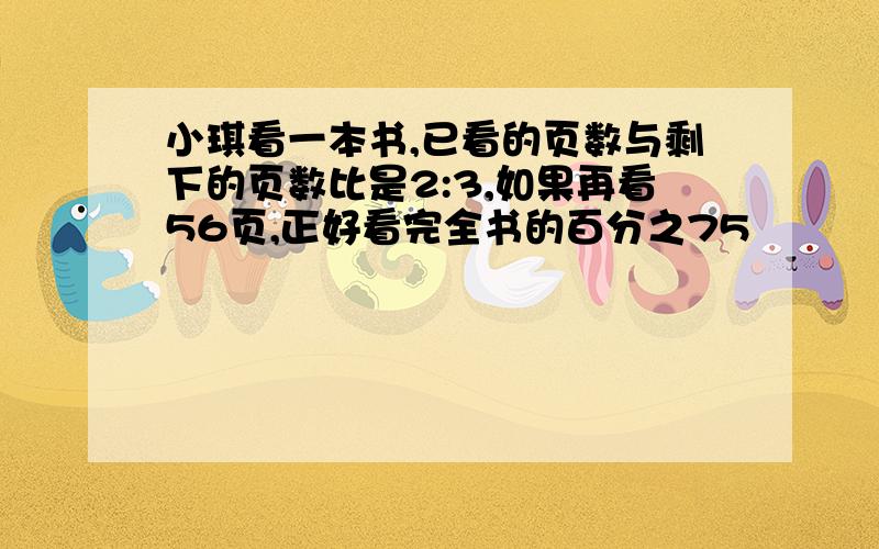 小琪看一本书,已看的页数与剩下的页数比是2:3,如果再看56页,正好看完全书的百分之75