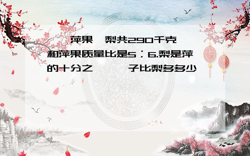 桔,萍果,梨共290千克,桔和萍果质量比是5；6.梨是萍的十分之一,桔子比梨多多少