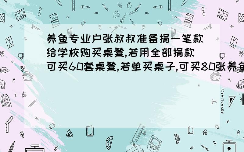 养鱼专业户张叔叔准备捐一笔款给学校购买桌凳,若用全部捐款可买60套桌凳,若单买桌子,可买80张养鱼专业户张叔叔准备捐一笔款给学校购买课桌凳,若用全部捐款可买60套桌凳,若单买桌子,可