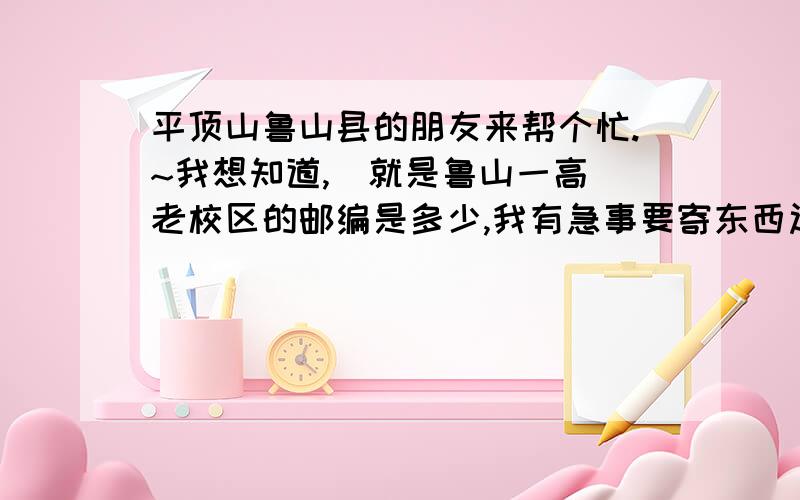 平顶山鲁山县的朋友来帮个忙.~我想知道,　就是鲁山一高　老校区的邮编是多少,我有急事要寄东西过去.　知道的朋友讲一下,谢谢了.