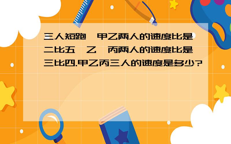 三人短跑,甲乙两人的速度比是二比五,乙,丙两人的速度比是三比四.甲乙丙三人的速度是多少?