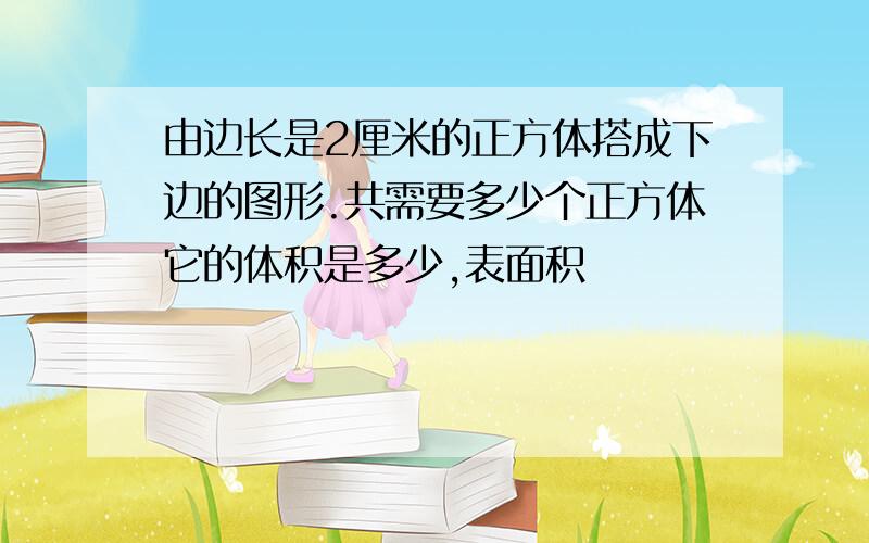 由边长是2厘米的正方体搭成下边的图形.共需要多少个正方体它的体积是多少,表面积