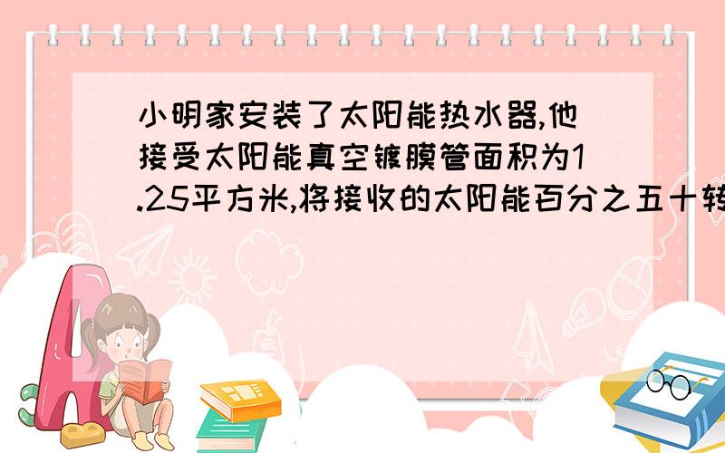 小明家安装了太阳能热水器,他接受太阳能真空镀膜管面积为1.25平方米,将接收的太阳能百分之五十转化为水的内能.晴天时用太阳能加热,小明家所在地区向着阳光的面积在1h内得到的太阳辐射