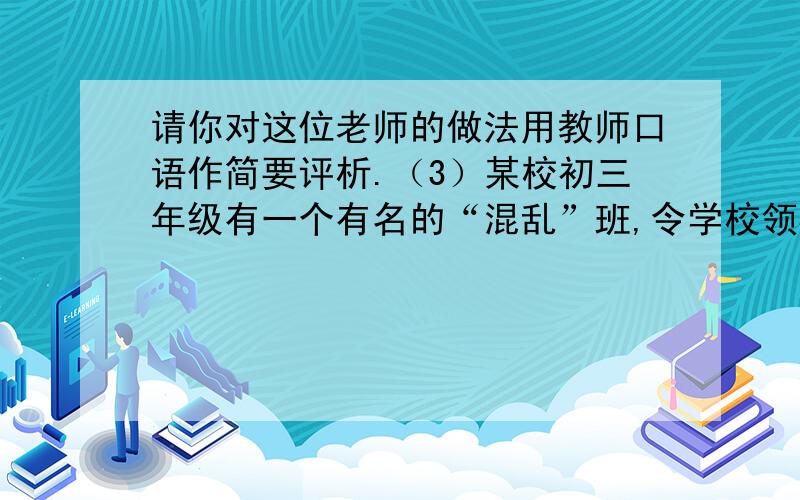 请你对这位老师的做法用教师口语作简要评析.（3）某校初三年级有一个有名的“混乱”班,令学校领导和老师十分头疼.为了改变班级面貌,学校更换了班主任.新班主任在开学初自我介绍时,其