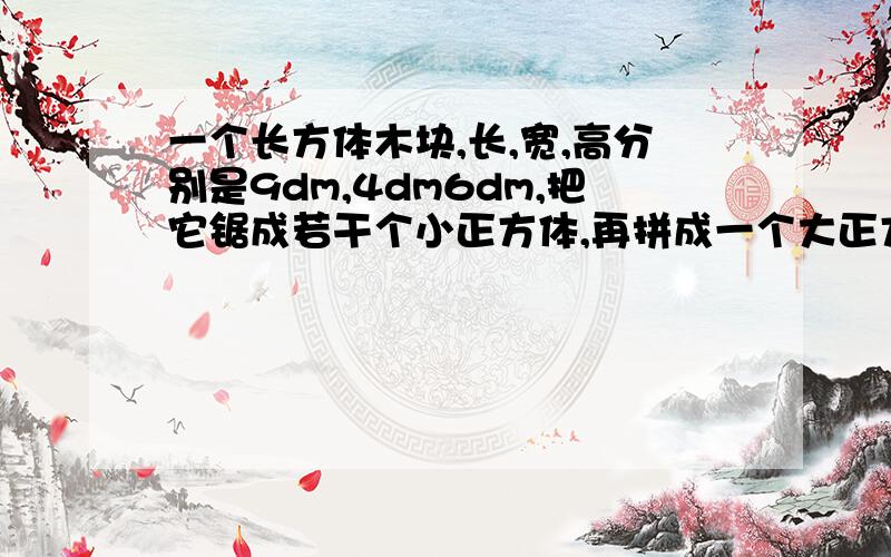 一个长方体木块,长,宽,高分别是9dm,4dm6dm,把它锯成若干个小正方体,再拼成一个大正方体.这个大正方体的表面积是多少