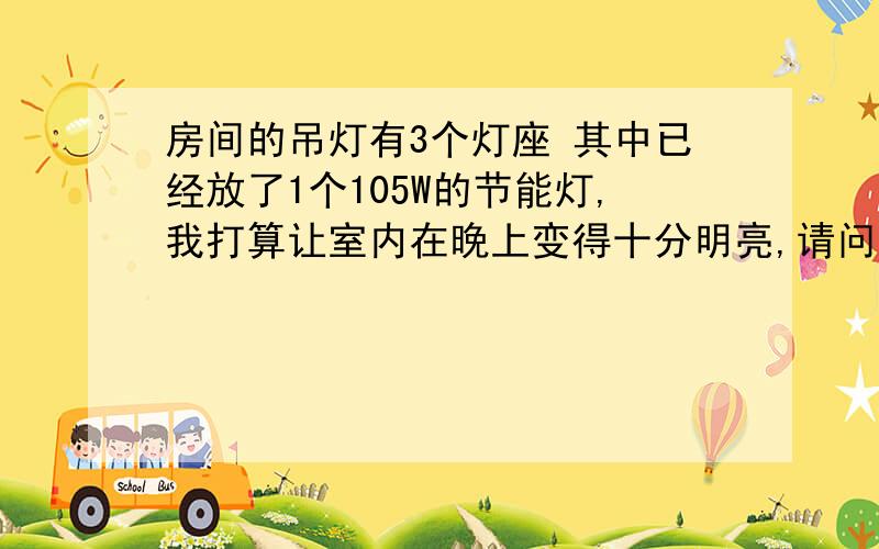 房间的吊灯有3个灯座 其中已经放了1个105W的节能灯,我打算让室内在晚上变得十分明亮,请问还能放多少W灯打算在室内进行夜间照片或拍摄,但又怕一个吊灯承受不了高W的灯,所以其他两个灯巢