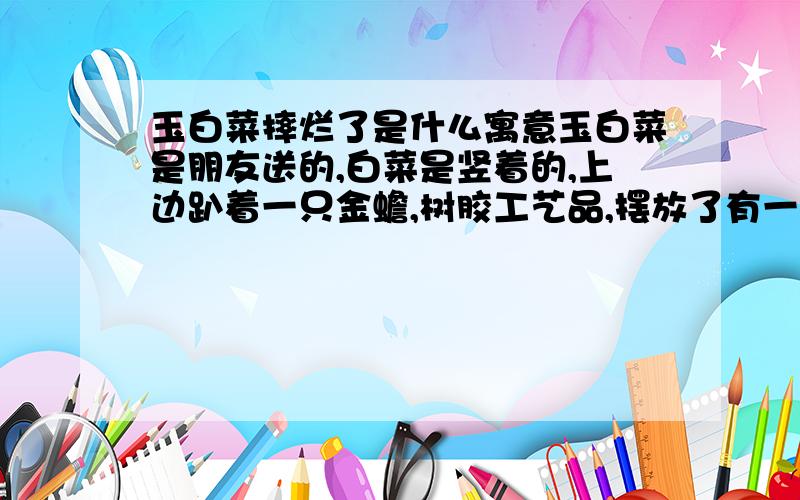 玉白菜摔烂了是什么寓意玉白菜是朋友送的,白菜是竖着的,上边趴着一只金蟾,树胶工艺品,摆放了有一年多了,今天突然从收银台掉了下来(我是开超市的）,底座完全被摔烂,白菜呢,稍微有点破