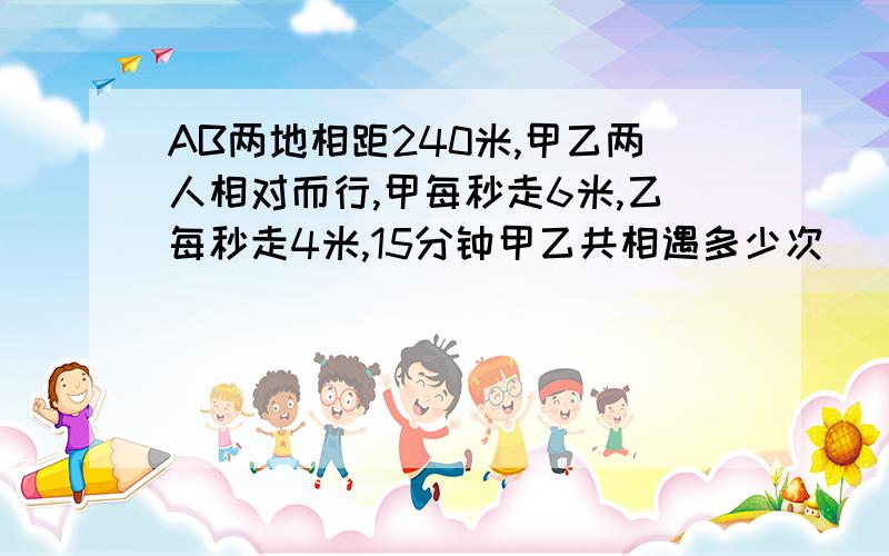 AB两地相距240米,甲乙两人相对而行,甲每秒走6米,乙每秒走4米,15分钟甲乙共相遇多少次