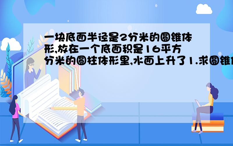 一块底面半径是2分米的圆锥体形,放在一个底面积是16平方分米的圆柱体形里,水面上升了1.求圆锥体要列算式的体积啊