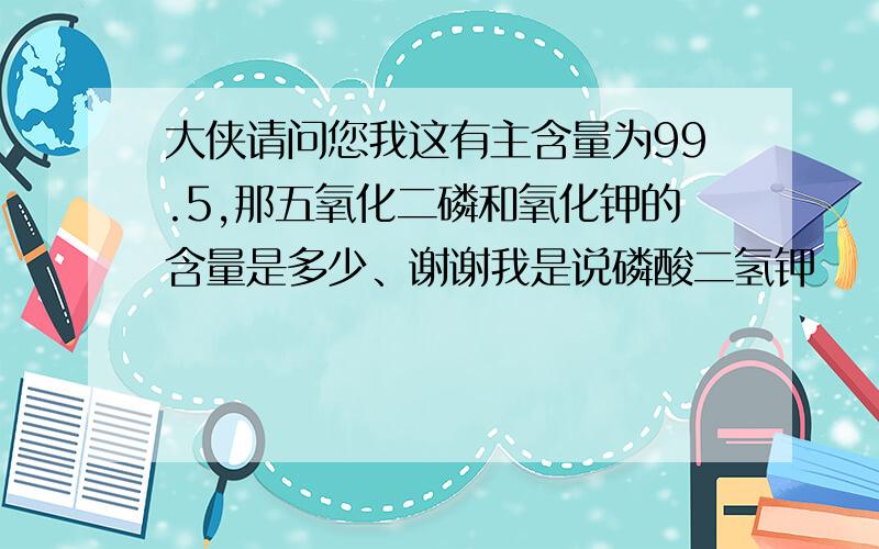 大侠请问您我这有主含量为99.5,那五氧化二磷和氧化钾的含量是多少、谢谢我是说磷酸二氢钾