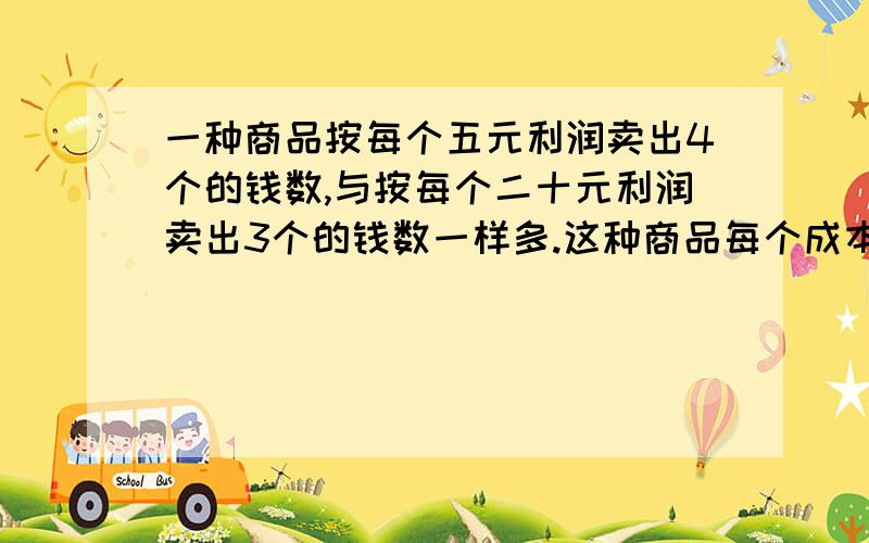 一种商品按每个五元利润卖出4个的钱数,与按每个二十元利润卖出3个的钱数一样多.这种商品每个成本是多少不要用方程!