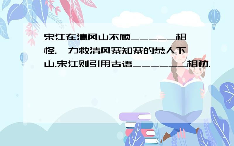 宋江在清风山不顾_____相怪.一力救清风寨知寨的恭人下山.宋江则引用古语______相劝.