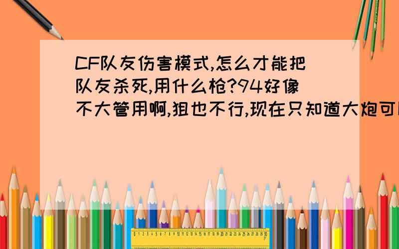 CF队友伤害模式,怎么才能把队友杀死,用什么枪?94好像不大管用啊,狙也不行,现在只知道大炮可以,M4A1也凑合.经常还没开始就被队友杀死了,我的枪却打不死他们,很气愤!