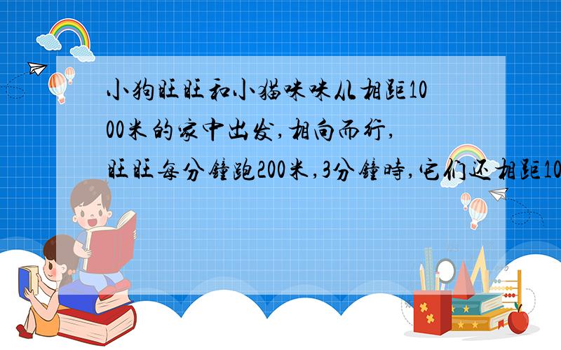 小狗旺旺和小猫咪咪从相距1000米的家中出发,相向而行,旺旺每分钟跑200米,3分钟时,它们还相距100米没有相遇,那么小猫咪每分钟跑多少米?