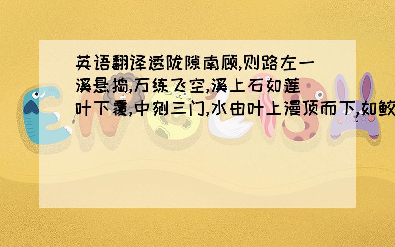 英语翻译透陇隙南顾,则路左一溪悬捣,万练飞空,溪上石如莲叶下覆,中剜三门,水由叶上漫顶而下,如鲛绡万幅,横罩门外,直下者不可以丈数计.捣珠崩玉,飞沫反涌,如烟雾腾空,势甚雄厉.所谓‘珠