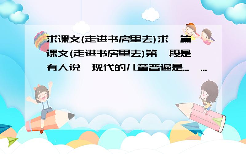 求课文(走进书房里去)求一篇课文(走进书房里去)第一段是有人说,现代的儿童普遍是...,...