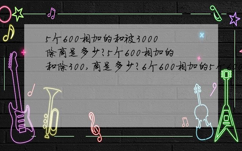 5个600相加的和被3000除商是多少?5个600相加的和除300,商是多少?6个600相加的5个600相加的和被3000除商是多少?5个600相加的和除300,商是多少?6个600相加的和去除300,商是多少?（请问,三题算式）