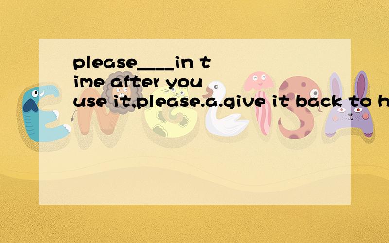 please____in time after you use it,please.a.give it back to him b.give him back to it c.give it to him back d.give him to it back