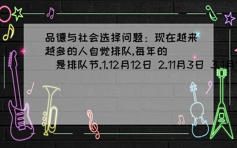 品德与社会选择问题：现在越来越多的人自觉排队,每年的( )是排队节.1.12月12日 2.11月3日 3.1月1日