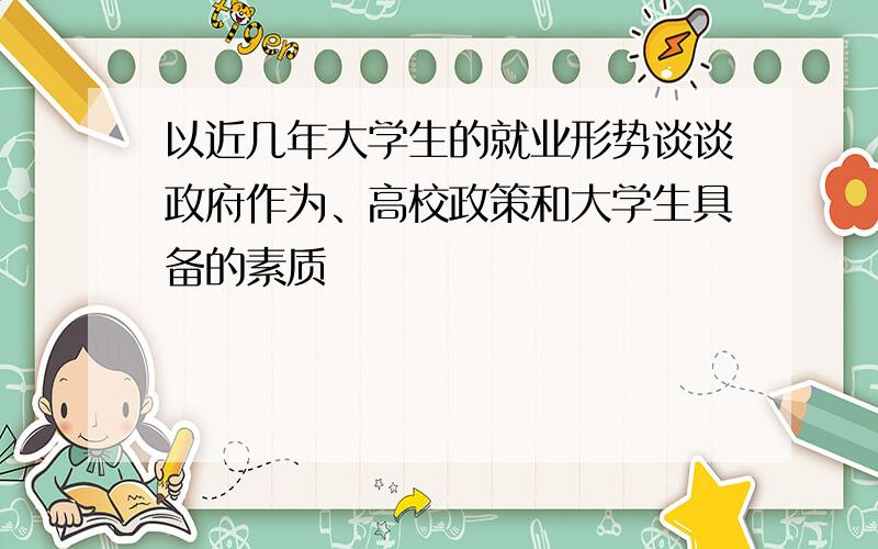 以近几年大学生的就业形势谈谈政府作为、高校政策和大学生具备的素质