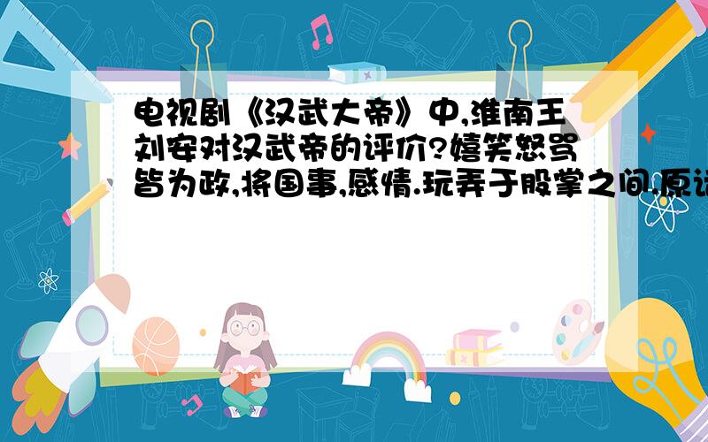 电视剧《汉武大帝》中,淮南王刘安对汉武帝的评价?嬉笑怒骂皆为政,将国事,感情.玩弄于股掌之间.原话是怎么样的?是第几级?多少分钟秒数的位置?