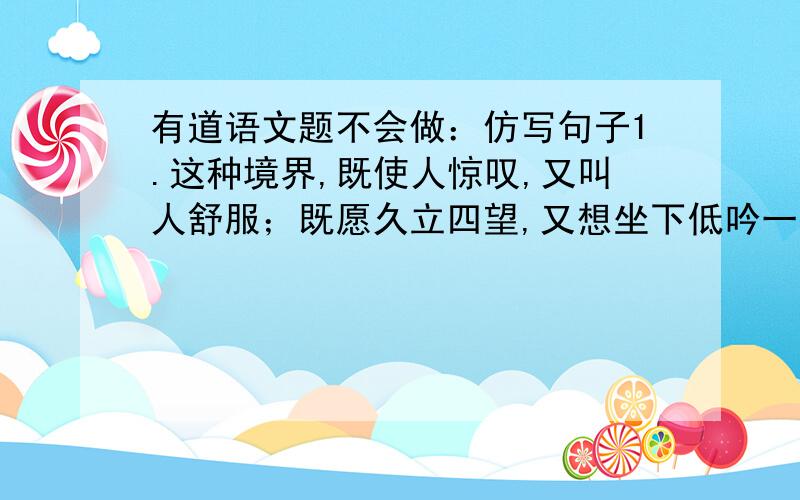 有道语文题不会做：仿写句子1.这种境界,既使人惊叹,又叫人舒服；既愿久立四望,又想坐下低吟一首奇丽的小诗.2.月球的表面呈现出各种奇异的色彩,有时是灰色是,有时是棕色的,有时是黄色