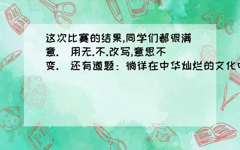 这次比赛的结果,同学们都很满意.（用无.不.改写,意思不变.）还有道题：徜徉在中华灿烂的文化中,我真如张志和笔下的渔翁一样：,,,.李贺借马来抒发自己建功立业的诗句是：