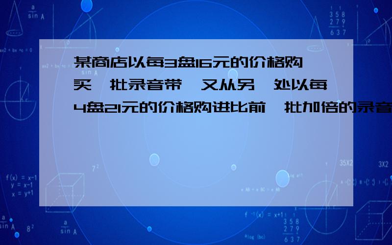 某商店以每3盘16元的价格购买一批录音带,又从另一处以每4盘21元的价格购进比前一批加倍的录音带,如果以每3 盘x元的价格全部出售可得到所投资的20%的收益,则x的值是多少 用一元一次方程