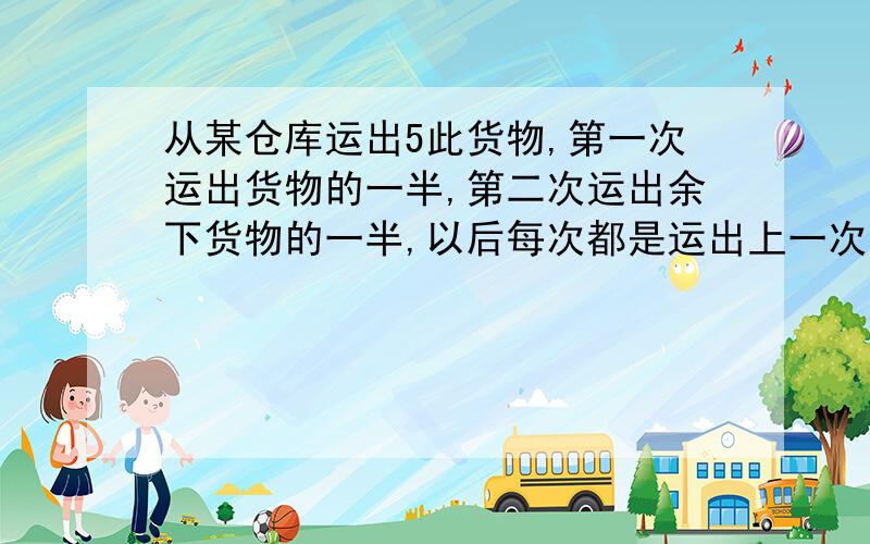 从某仓库运出5此货物,第一次运出货物的一半,第二次运出余下货物的一半,以后每次都是运出上一次货物的一半,第五次运出后,把余下的货物分给甲、乙、丙三个工厂,甲得1／3,乙的1／2,丙得8