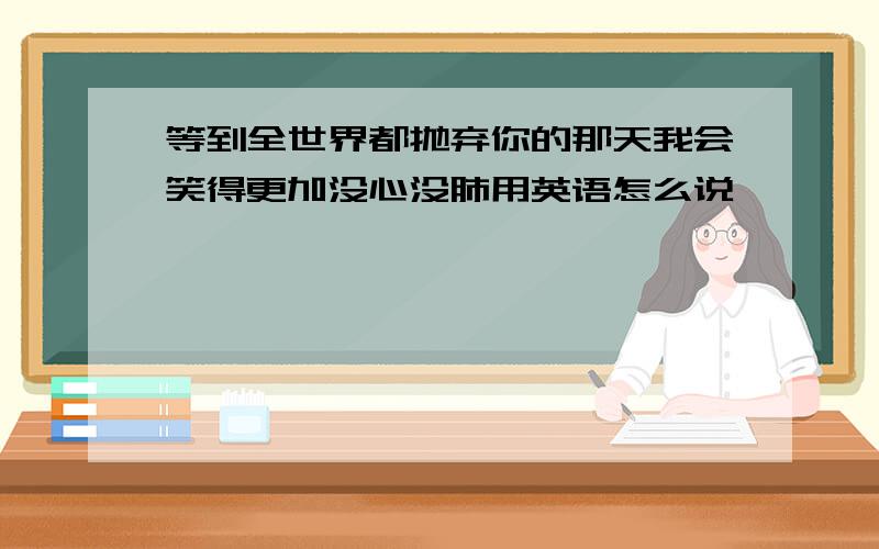 等到全世界都抛弃你的那天我会笑得更加没心没肺用英语怎么说