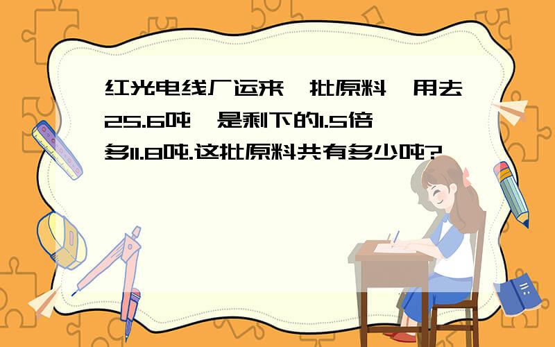 红光电线厂运来一批原料,用去25.6吨,是剩下的1.5倍多11.8吨.这批原料共有多少吨?