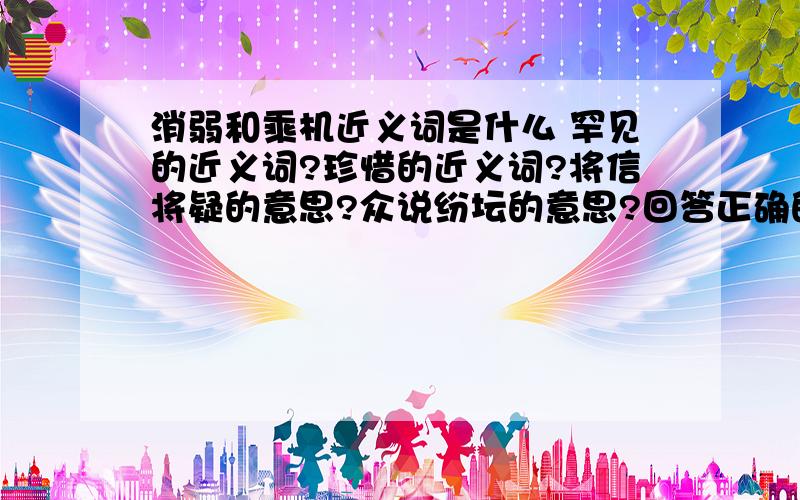 消弱和乘机近义词是什么 罕见的近义词?珍惜的近义词?将信将疑的意思?众说纷坛的意思?回答正确的人必有重赏!