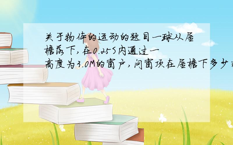 关于物体的运动的题目一球从屋檐落下,在0.25S内通过一高度为3.0M的窗户,问窗顶在屋檐下多少米?看看谁能帮我作出这题,感激不尽!