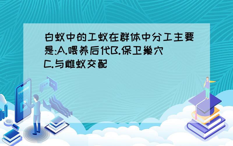 白蚁中的工蚁在群体中分工主要是:A.喂养后代B.保卫巢穴C.与雌蚁交配