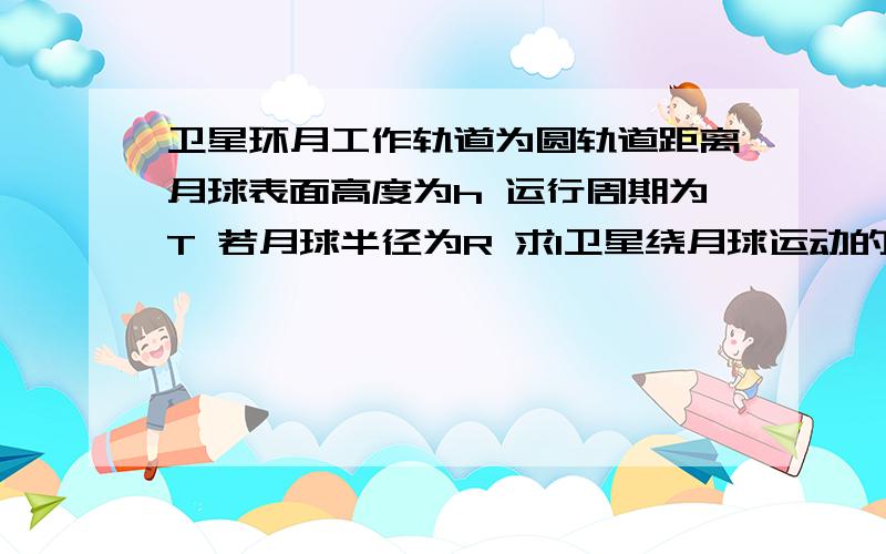 卫星环月工作轨道为圆轨道距离月球表面高度为h 运行周期为T 若月球半径为R 求1卫星绕月球运动的环绕速度