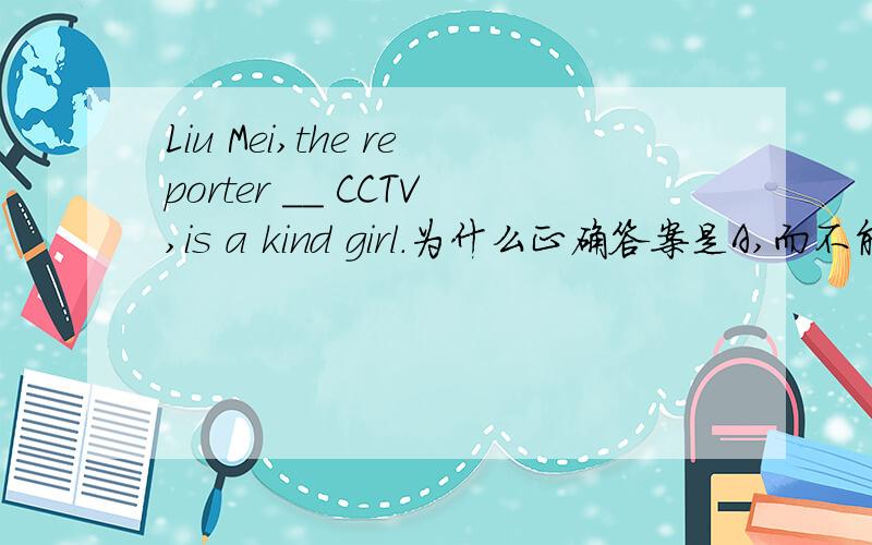 Liu Mei,the reporter __ CCTV,is a kind girl.为什么正确答案是A,而不能是其他呢?求详解.A.fromB.inC.toD.after