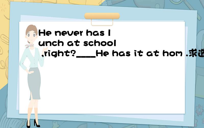 He never has lunch at school ,right?____He has it at hom .求选项.A.Yes,he does B.No,he doesn't C.yes ,never D.I don't know