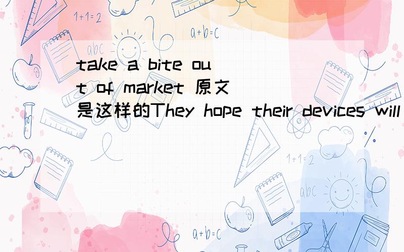 take a bite out of market 原文是这样的They hope their devices will take a bite out of Apple's iPad market我觉得应该是有抢占市场的意思，但是又理解不了那种native意思，希望高手指导