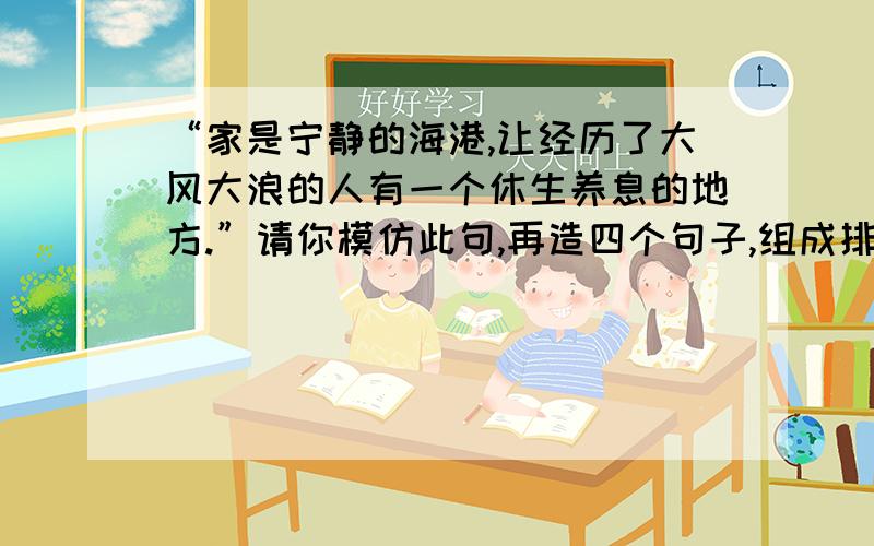 “家是宁静的海港,让经历了大风大浪的人有一个休生养息的地方.”请你模仿此句,再造四个句子,组成排比