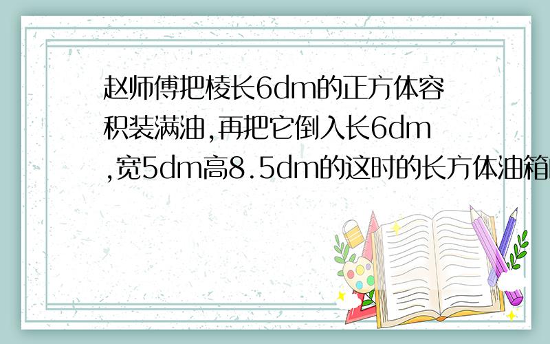 赵师傅把棱长6dm的正方体容积装满油,再把它倒入长6dm,宽5dm高8.5dm的这时的长方体油箱的油深多少分米?