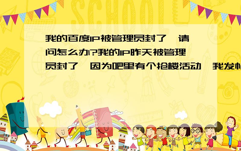 我的百度IP被管理员封了,请问怎么办?我的IP昨天被管理员封了,因为吧里有个抢楼活动,我发帖太快,而且回复有重复就被封了.请问该怎么办?这种情况会封多久呢?有什么办法解封?IP已经解封了