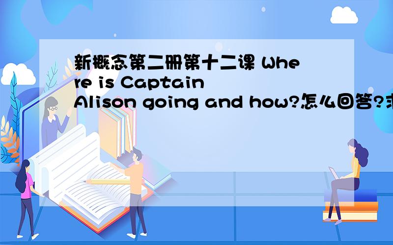 新概念第二册第十二课 Where is Captain Alison going and how?怎么回答?求答案!~