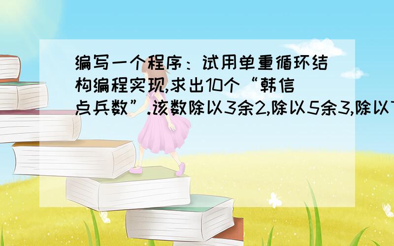 编写一个程序：试用单重循环结构编程实现,求出10个“韩信点兵数”.该数除以3余2,除以5余3,除以7余4.各位帅哥帅姐,帮帮啦