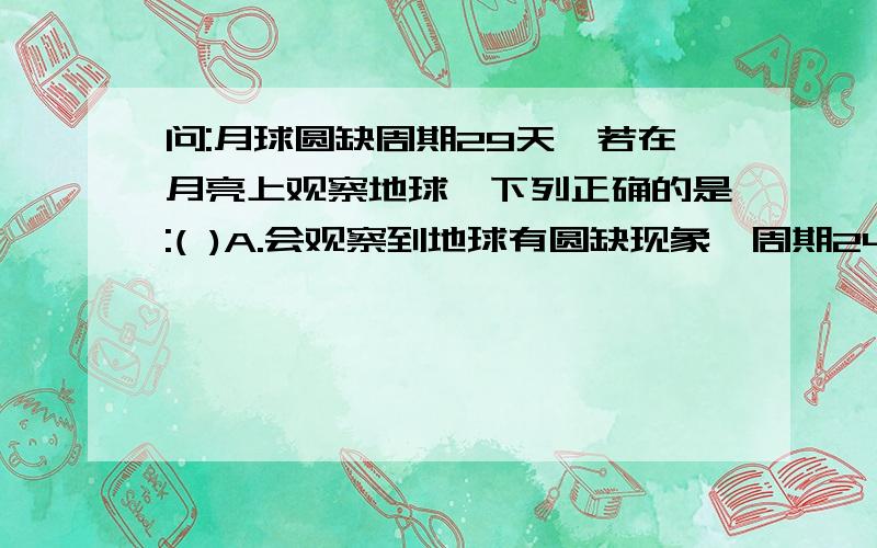 问:月球圆缺周期29天,若在月亮上观察地球,下列正确的是:( )A.会观察到地球有圆缺现象,周期24小时.B.会观察到地球有圆缺现象,周期29天.C.会观察到地球有圆缺现象,周期365天.D.会观察到地球没