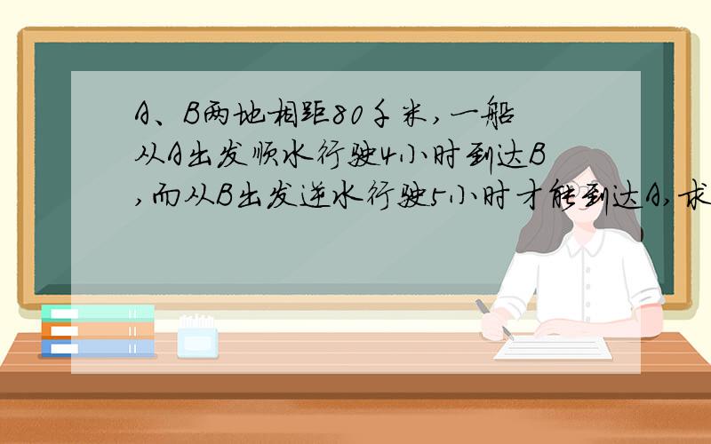 A、B两地相距80千米,一船从A出发顺水行驶4小时到达B,而从B出发逆水行驶5小时才能到达A,求船在静水中的航行速度和水流速度