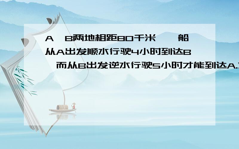 A、B两地相距80千米,一船从A出发顺水行驶4小时到达B,而从B出发逆水行驶5小时才能到达A.求船在静水中的航行速度和水流速度.